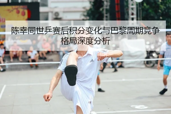 陈幸同世乒赛后积分变化与巴黎周期竞争格局深度分析